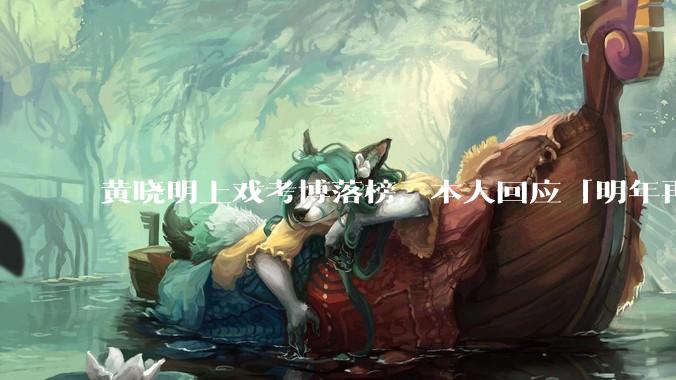 黄晓明上戏考博落榜，本人回应「明年再战」，怎样看明星对高学历的追求？上戏博士有多难考？