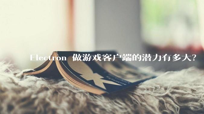 Electron 做游戏客户端的潜力有多大？