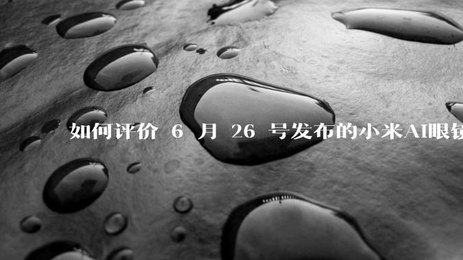 如何评价 6 月 26 号发布的小米AI眼镜？
