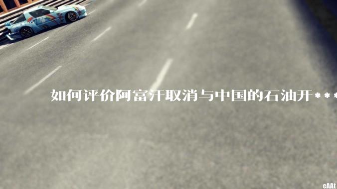 如何评价阿富汗取消与中国的石油开***合同？