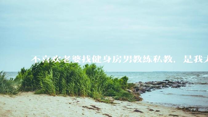 不喜欢老婆找健身房男教练私教，是我太狭隘了吗？