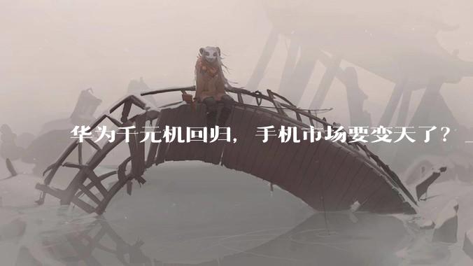 华为千元机回归，手机市场要变天了？_畅享_系列_芯片