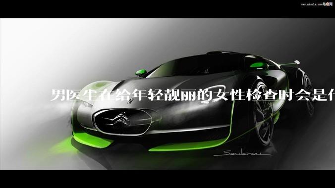 男医生在给年轻靓丽的女性检查时会是什么心态？