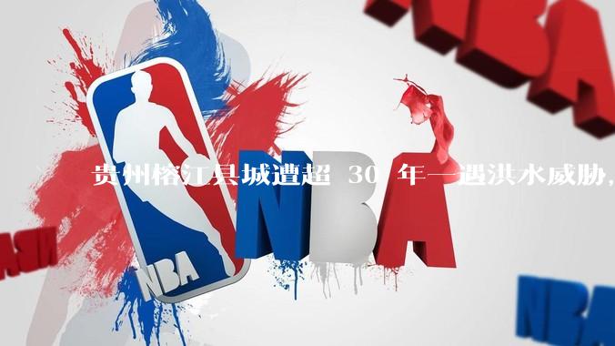 贵州榕江县城遭超 30 年一遇洪水威胁，最大商场被洪水淹没，目前当地情况如何？为什么此次洪水这么大？